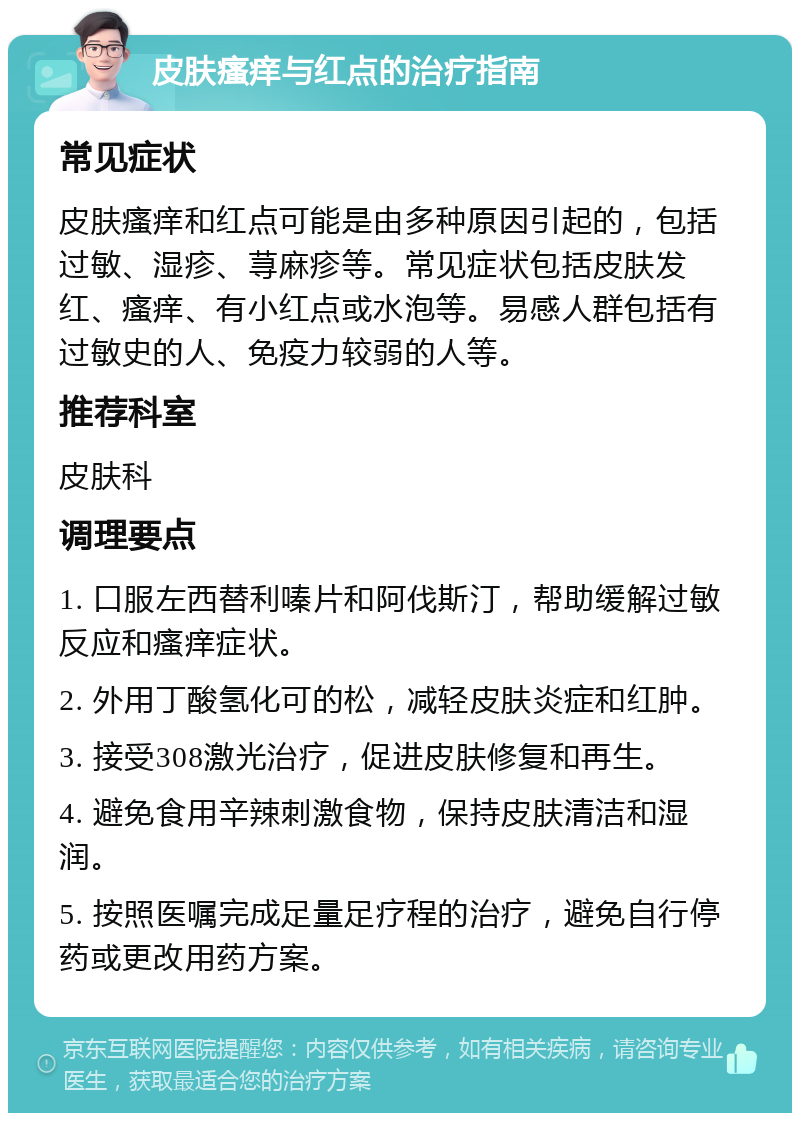 皮肤瘙痒与红点的治疗指南 常见症状 皮肤瘙痒和红点可能是由多种原因引起的，包括过敏、湿疹、荨麻疹等。常见症状包括皮肤发红、瘙痒、有小红点或水泡等。易感人群包括有过敏史的人、免疫力较弱的人等。 推荐科室 皮肤科 调理要点 1. 口服左西替利嗪片和阿伐斯汀，帮助缓解过敏反应和瘙痒症状。 2. 外用丁酸氢化可的松，减轻皮肤炎症和红肿。 3. 接受308激光治疗，促进皮肤修复和再生。 4. 避免食用辛辣刺激食物，保持皮肤清洁和湿润。 5. 按照医嘱完成足量足疗程的治疗，避免自行停药或更改用药方案。