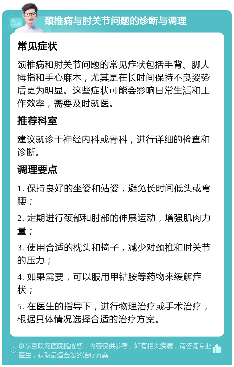 颈椎病与肘关节问题的诊断与调理 常见症状 颈椎病和肘关节问题的常见症状包括手背、脚大拇指和手心麻木，尤其是在长时间保持不良姿势后更为明显。这些症状可能会影响日常生活和工作效率，需要及时就医。 推荐科室 建议就诊于神经内科或骨科，进行详细的检查和诊断。 调理要点 1. 保持良好的坐姿和站姿，避免长时间低头或弯腰； 2. 定期进行颈部和肘部的伸展运动，增强肌肉力量； 3. 使用合适的枕头和椅子，减少对颈椎和肘关节的压力； 4. 如果需要，可以服用甲钴胺等药物来缓解症状； 5. 在医生的指导下，进行物理治疗或手术治疗，根据具体情况选择合适的治疗方案。