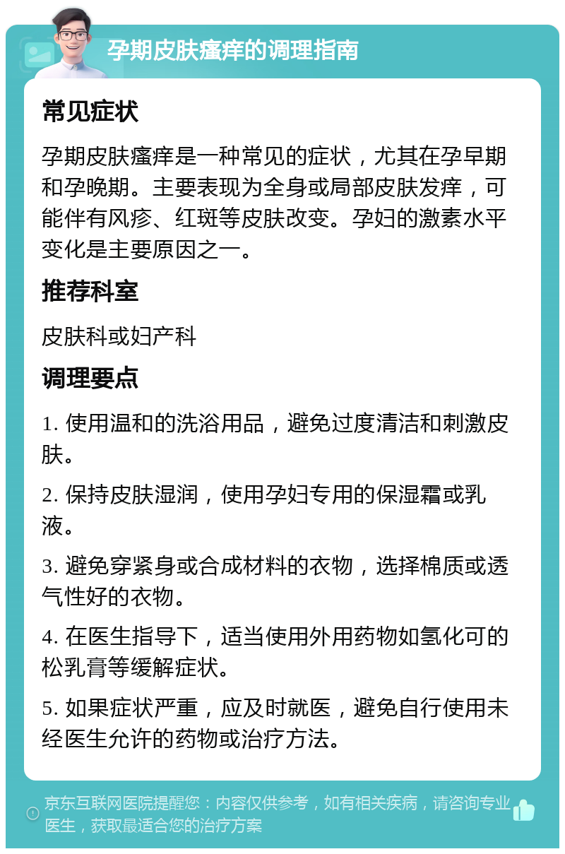 孕期皮肤瘙痒的调理指南 常见症状 孕期皮肤瘙痒是一种常见的症状，尤其在孕早期和孕晚期。主要表现为全身或局部皮肤发痒，可能伴有风疹、红斑等皮肤改变。孕妇的激素水平变化是主要原因之一。 推荐科室 皮肤科或妇产科 调理要点 1. 使用温和的洗浴用品，避免过度清洁和刺激皮肤。 2. 保持皮肤湿润，使用孕妇专用的保湿霜或乳液。 3. 避免穿紧身或合成材料的衣物，选择棉质或透气性好的衣物。 4. 在医生指导下，适当使用外用药物如氢化可的松乳膏等缓解症状。 5. 如果症状严重，应及时就医，避免自行使用未经医生允许的药物或治疗方法。