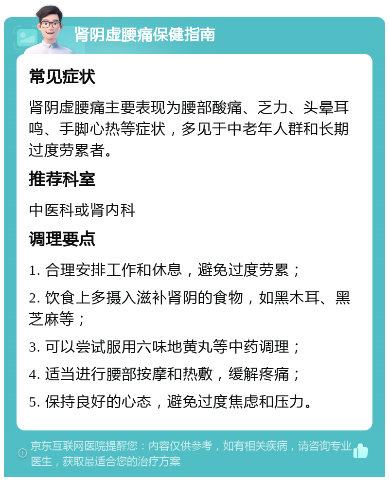 肾阴虚腰痛保健指南 常见症状 肾阴虚腰痛主要表现为腰部酸痛、乏力、头晕耳鸣、手脚心热等症状，多见于中老年人群和长期过度劳累者。 推荐科室 中医科或肾内科 调理要点 1. 合理安排工作和休息，避免过度劳累； 2. 饮食上多摄入滋补肾阴的食物，如黑木耳、黑芝麻等； 3. 可以尝试服用六味地黄丸等中药调理； 4. 适当进行腰部按摩和热敷，缓解疼痛； 5. 保持良好的心态，避免过度焦虑和压力。