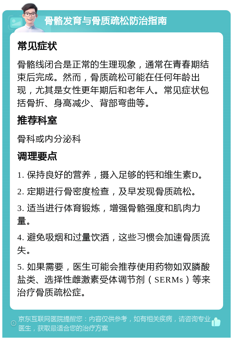 骨骼发育与骨质疏松防治指南 常见症状 骨骼线闭合是正常的生理现象，通常在青春期结束后完成。然而，骨质疏松可能在任何年龄出现，尤其是女性更年期后和老年人。常见症状包括骨折、身高减少、背部弯曲等。 推荐科室 骨科或内分泌科 调理要点 1. 保持良好的营养，摄入足够的钙和维生素D。 2. 定期进行骨密度检查，及早发现骨质疏松。 3. 适当进行体育锻炼，增强骨骼强度和肌肉力量。 4. 避免吸烟和过量饮酒，这些习惯会加速骨质流失。 5. 如果需要，医生可能会推荐使用药物如双膦酸盐类、选择性雌激素受体调节剂（SERMs）等来治疗骨质疏松症。