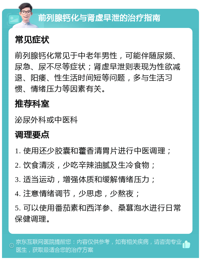 前列腺钙化与肾虚早泄的治疗指南 常见症状 前列腺钙化常见于中老年男性，可能伴随尿频、尿急、尿不尽等症状；肾虚早泄则表现为性欲减退、阳痿、性生活时间短等问题，多与生活习惯、情绪压力等因素有关。 推荐科室 泌尿外科或中医科 调理要点 1. 使用还少胶囊和藿香清胃片进行中医调理； 2. 饮食清淡，少吃辛辣油腻及生冷食物； 3. 适当运动，增强体质和缓解情绪压力； 4. 注意情绪调节，少思虑，少熬夜； 5. 可以使用番茄素和西洋参、桑葚泡水进行日常保健调理。