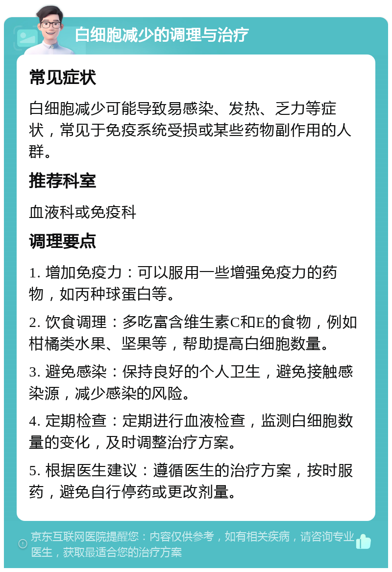 白细胞减少的调理与治疗 常见症状 白细胞减少可能导致易感染、发热、乏力等症状，常见于免疫系统受损或某些药物副作用的人群。 推荐科室 血液科或免疫科 调理要点 1. 增加免疫力：可以服用一些增强免疫力的药物，如丙种球蛋白等。 2. 饮食调理：多吃富含维生素C和E的食物，例如柑橘类水果、坚果等，帮助提高白细胞数量。 3. 避免感染：保持良好的个人卫生，避免接触感染源，减少感染的风险。 4. 定期检查：定期进行血液检查，监测白细胞数量的变化，及时调整治疗方案。 5. 根据医生建议：遵循医生的治疗方案，按时服药，避免自行停药或更改剂量。