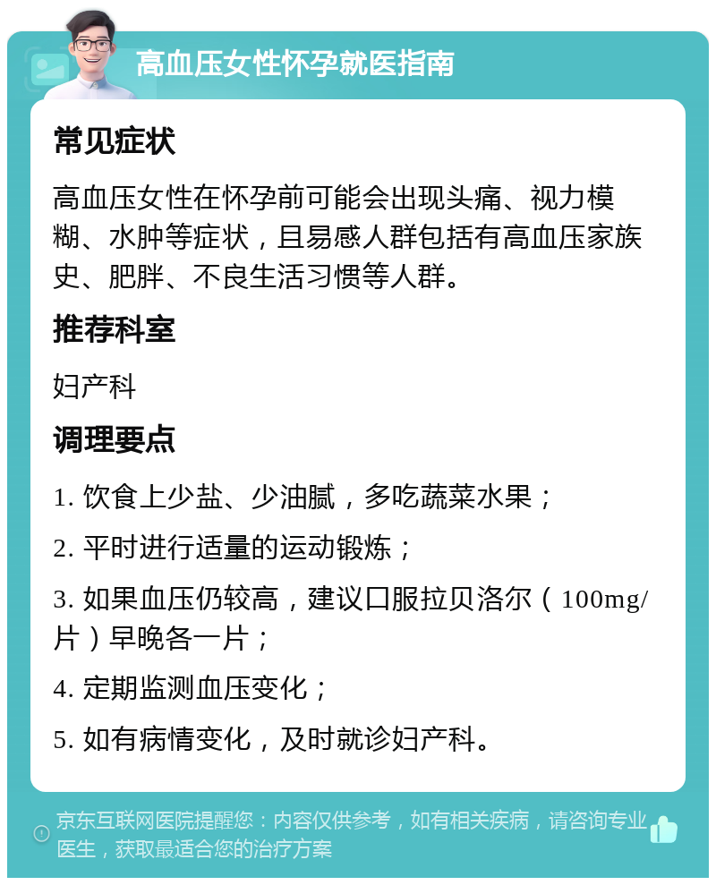 高血压女性怀孕就医指南 常见症状 高血压女性在怀孕前可能会出现头痛、视力模糊、水肿等症状，且易感人群包括有高血压家族史、肥胖、不良生活习惯等人群。 推荐科室 妇产科 调理要点 1. 饮食上少盐、少油腻，多吃蔬菜水果； 2. 平时进行适量的运动锻炼； 3. 如果血压仍较高，建议口服拉贝洛尔（100mg/片）早晚各一片； 4. 定期监测血压变化； 5. 如有病情变化，及时就诊妇产科。