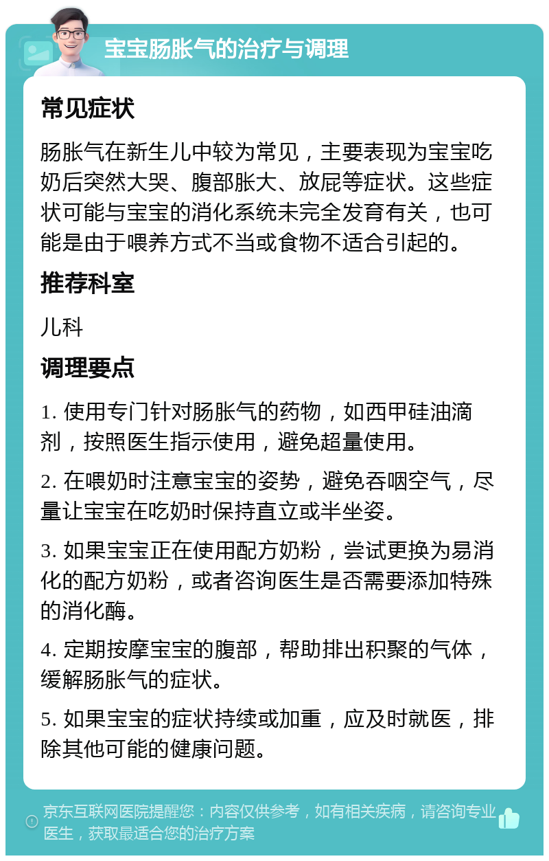 宝宝肠胀气的治疗与调理 常见症状 肠胀气在新生儿中较为常见，主要表现为宝宝吃奶后突然大哭、腹部胀大、放屁等症状。这些症状可能与宝宝的消化系统未完全发育有关，也可能是由于喂养方式不当或食物不适合引起的。 推荐科室 儿科 调理要点 1. 使用专门针对肠胀气的药物，如西甲硅油滴剂，按照医生指示使用，避免超量使用。 2. 在喂奶时注意宝宝的姿势，避免吞咽空气，尽量让宝宝在吃奶时保持直立或半坐姿。 3. 如果宝宝正在使用配方奶粉，尝试更换为易消化的配方奶粉，或者咨询医生是否需要添加特殊的消化酶。 4. 定期按摩宝宝的腹部，帮助排出积聚的气体，缓解肠胀气的症状。 5. 如果宝宝的症状持续或加重，应及时就医，排除其他可能的健康问题。