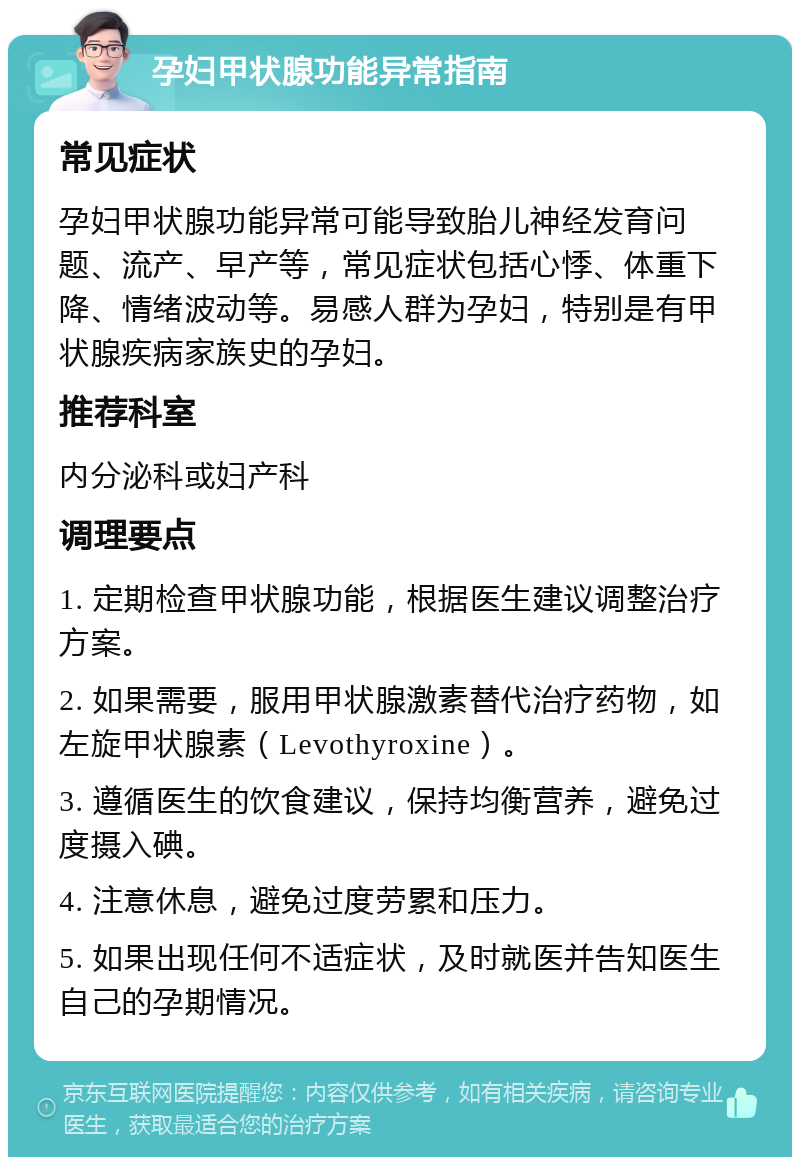 孕妇甲状腺功能异常指南 常见症状 孕妇甲状腺功能异常可能导致胎儿神经发育问题、流产、早产等，常见症状包括心悸、体重下降、情绪波动等。易感人群为孕妇，特别是有甲状腺疾病家族史的孕妇。 推荐科室 内分泌科或妇产科 调理要点 1. 定期检查甲状腺功能，根据医生建议调整治疗方案。 2. 如果需要，服用甲状腺激素替代治疗药物，如左旋甲状腺素（Levothyroxine）。 3. 遵循医生的饮食建议，保持均衡营养，避免过度摄入碘。 4. 注意休息，避免过度劳累和压力。 5. 如果出现任何不适症状，及时就医并告知医生自己的孕期情况。