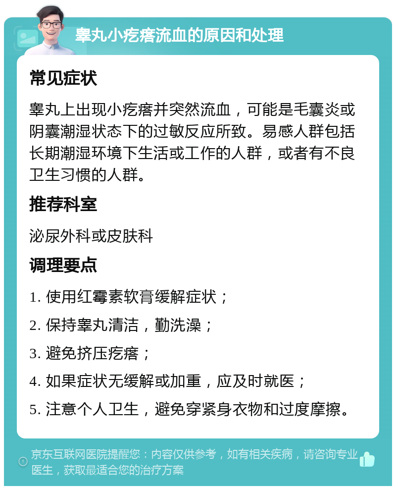 睾丸小疙瘩流血的原因和处理 常见症状 睾丸上出现小疙瘩并突然流血，可能是毛囊炎或阴囊潮湿状态下的过敏反应所致。易感人群包括长期潮湿环境下生活或工作的人群，或者有不良卫生习惯的人群。 推荐科室 泌尿外科或皮肤科 调理要点 1. 使用红霉素软膏缓解症状； 2. 保持睾丸清洁，勤洗澡； 3. 避免挤压疙瘩； 4. 如果症状无缓解或加重，应及时就医； 5. 注意个人卫生，避免穿紧身衣物和过度摩擦。