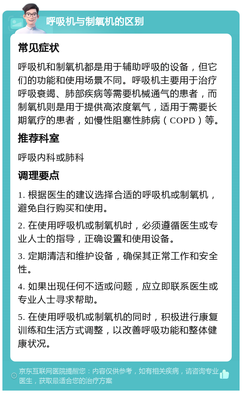 呼吸机与制氧机的区别 常见症状 呼吸机和制氧机都是用于辅助呼吸的设备，但它们的功能和使用场景不同。呼吸机主要用于治疗呼吸衰竭、肺部疾病等需要机械通气的患者，而制氧机则是用于提供高浓度氧气，适用于需要长期氧疗的患者，如慢性阻塞性肺病（COPD）等。 推荐科室 呼吸内科或肺科 调理要点 1. 根据医生的建议选择合适的呼吸机或制氧机，避免自行购买和使用。 2. 在使用呼吸机或制氧机时，必须遵循医生或专业人士的指导，正确设置和使用设备。 3. 定期清洁和维护设备，确保其正常工作和安全性。 4. 如果出现任何不适或问题，应立即联系医生或专业人士寻求帮助。 5. 在使用呼吸机或制氧机的同时，积极进行康复训练和生活方式调整，以改善呼吸功能和整体健康状况。