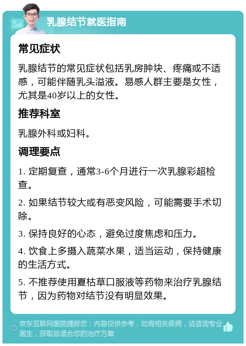 乳腺结节就医指南 常见症状 乳腺结节的常见症状包括乳房肿块、疼痛或不适感，可能伴随乳头溢液。易感人群主要是女性，尤其是40岁以上的女性。 推荐科室 乳腺外科或妇科。 调理要点 1. 定期复查，通常3-6个月进行一次乳腺彩超检查。 2. 如果结节较大或有恶变风险，可能需要手术切除。 3. 保持良好的心态，避免过度焦虑和压力。 4. 饮食上多摄入蔬菜水果，适当运动，保持健康的生活方式。 5. 不推荐使用夏枯草口服液等药物来治疗乳腺结节，因为药物对结节没有明显效果。