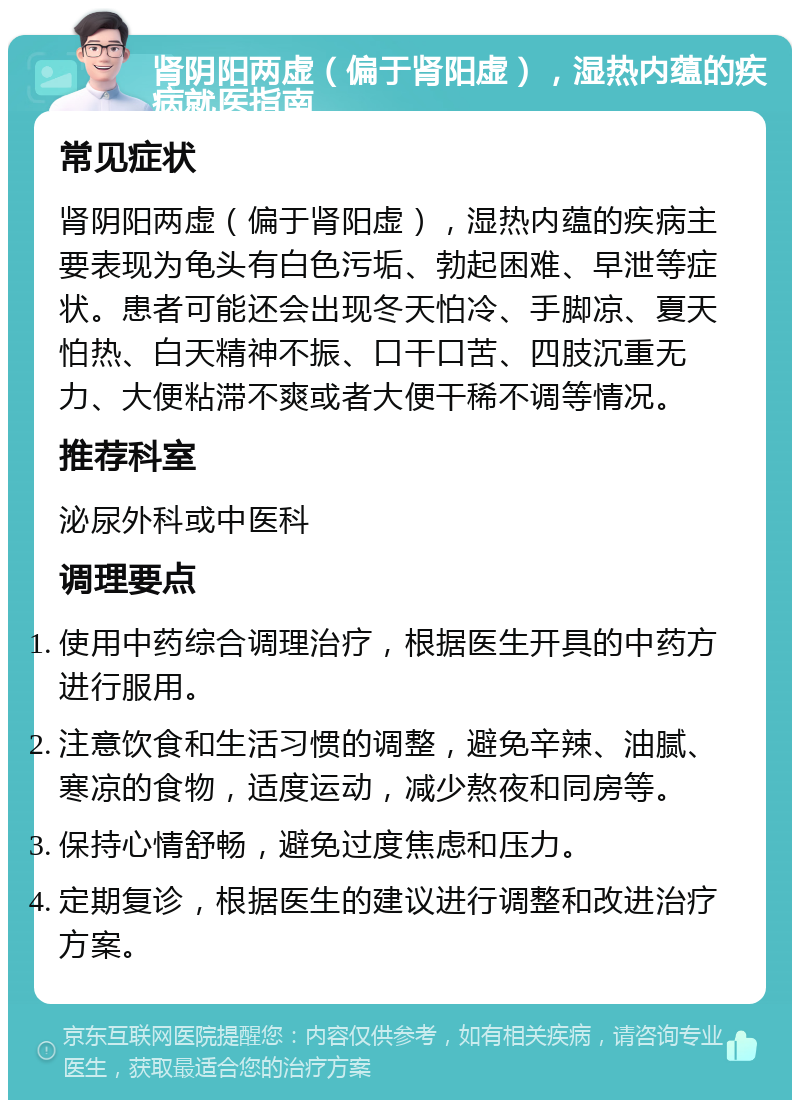 肾阴阳两虚（偏于肾阳虚），湿热内蕴的疾病就医指南 常见症状 肾阴阳两虚（偏于肾阳虚），湿热内蕴的疾病主要表现为龟头有白色污垢、勃起困难、早泄等症状。患者可能还会出现冬天怕冷、手脚凉、夏天怕热、白天精神不振、口干口苦、四肢沉重无力、大便粘滞不爽或者大便干稀不调等情况。 推荐科室 泌尿外科或中医科 调理要点 使用中药综合调理治疗，根据医生开具的中药方进行服用。 注意饮食和生活习惯的调整，避免辛辣、油腻、寒凉的食物，适度运动，减少熬夜和同房等。 保持心情舒畅，避免过度焦虑和压力。 定期复诊，根据医生的建议进行调整和改进治疗方案。