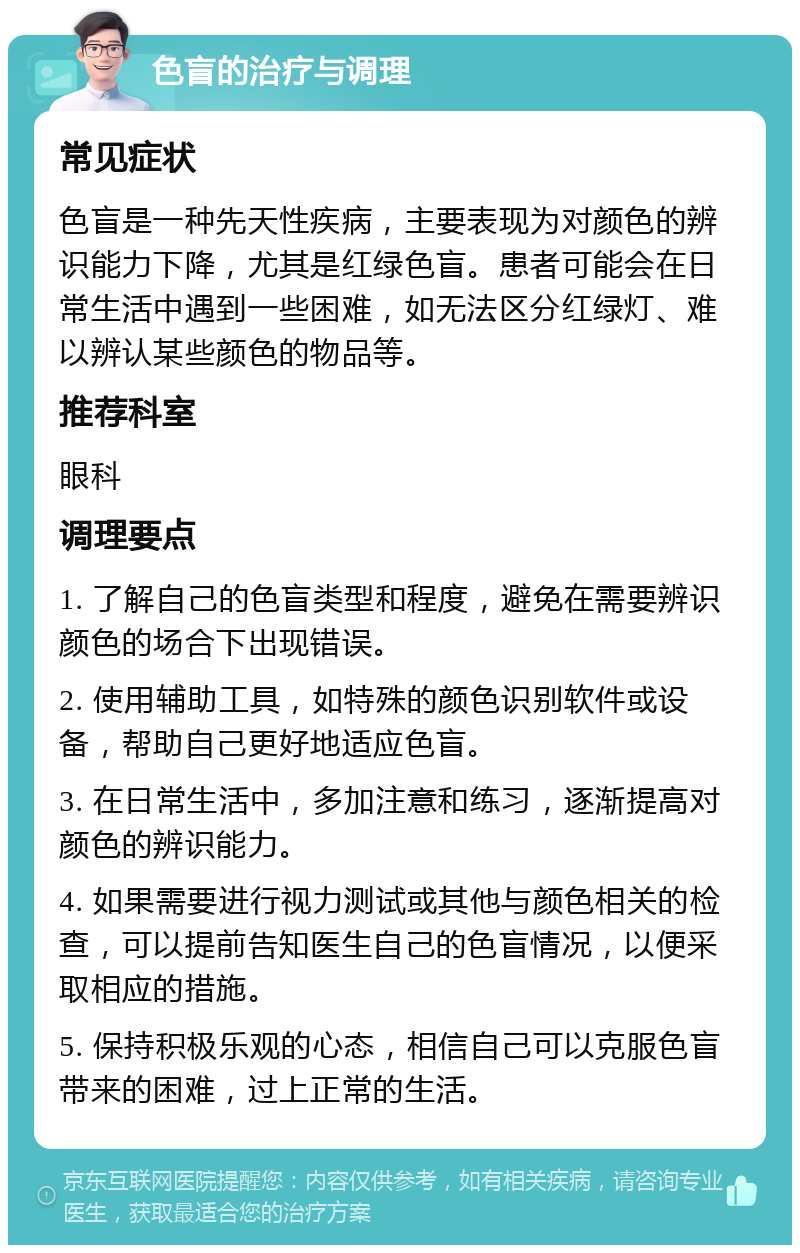 色盲的治疗与调理 常见症状 色盲是一种先天性疾病，主要表现为对颜色的辨识能力下降，尤其是红绿色盲。患者可能会在日常生活中遇到一些困难，如无法区分红绿灯、难以辨认某些颜色的物品等。 推荐科室 眼科 调理要点 1. 了解自己的色盲类型和程度，避免在需要辨识颜色的场合下出现错误。 2. 使用辅助工具，如特殊的颜色识别软件或设备，帮助自己更好地适应色盲。 3. 在日常生活中，多加注意和练习，逐渐提高对颜色的辨识能力。 4. 如果需要进行视力测试或其他与颜色相关的检查，可以提前告知医生自己的色盲情况，以便采取相应的措施。 5. 保持积极乐观的心态，相信自己可以克服色盲带来的困难，过上正常的生活。