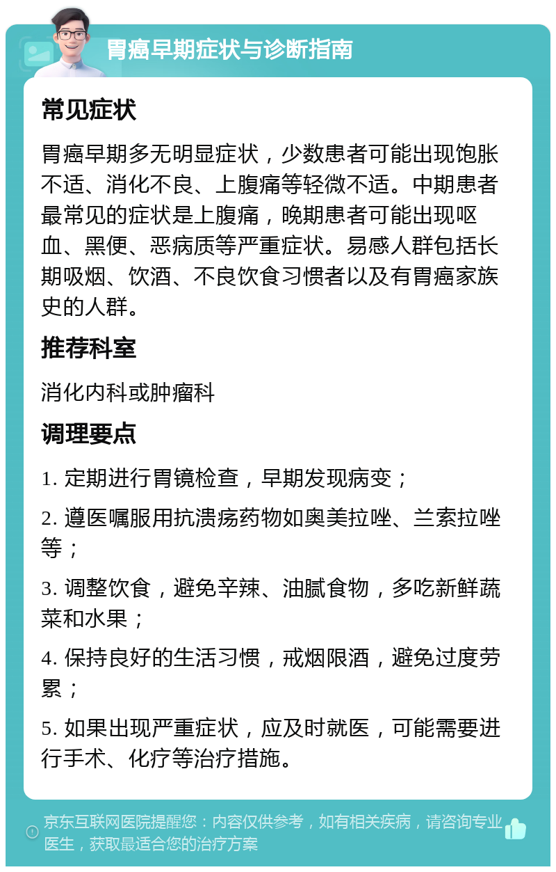 胃癌早期症状与诊断指南 常见症状 胃癌早期多无明显症状，少数患者可能出现饱胀不适、消化不良、上腹痛等轻微不适。中期患者最常见的症状是上腹痛，晚期患者可能出现呕血、黑便、恶病质等严重症状。易感人群包括长期吸烟、饮酒、不良饮食习惯者以及有胃癌家族史的人群。 推荐科室 消化内科或肿瘤科 调理要点 1. 定期进行胃镜检查，早期发现病变； 2. 遵医嘱服用抗溃疡药物如奥美拉唑、兰索拉唑等； 3. 调整饮食，避免辛辣、油腻食物，多吃新鲜蔬菜和水果； 4. 保持良好的生活习惯，戒烟限酒，避免过度劳累； 5. 如果出现严重症状，应及时就医，可能需要进行手术、化疗等治疗措施。