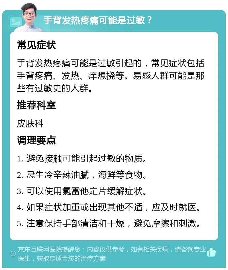 手背发热疼痛可能是过敏？ 常见症状 手背发热疼痛可能是过敏引起的，常见症状包括手背疼痛、发热、痒想挠等。易感人群可能是那些有过敏史的人群。 推荐科室 皮肤科 调理要点 1. 避免接触可能引起过敏的物质。 2. 忌生冷辛辣油腻，海鲜等食物。 3. 可以使用氯雷他定片缓解症状。 4. 如果症状加重或出现其他不适，应及时就医。 5. 注意保持手部清洁和干燥，避免摩擦和刺激。