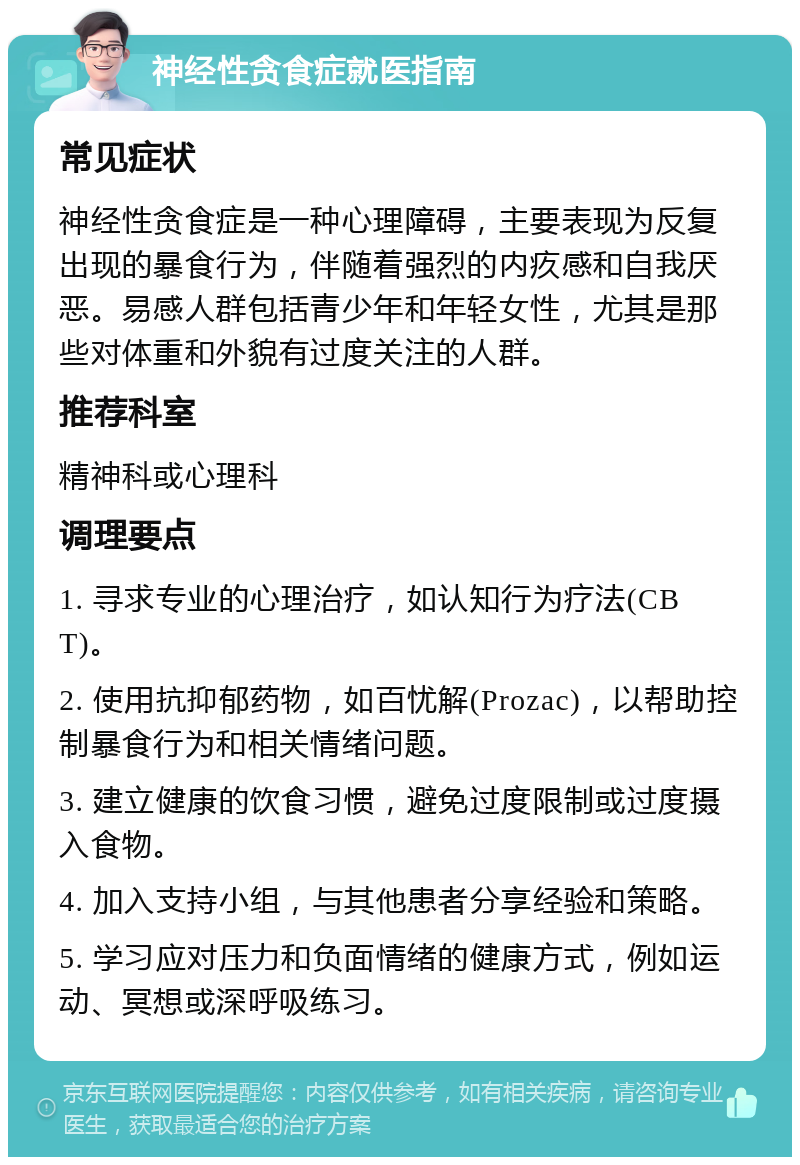 神经性贪食症就医指南 常见症状 神经性贪食症是一种心理障碍，主要表现为反复出现的暴食行为，伴随着强烈的内疚感和自我厌恶。易感人群包括青少年和年轻女性，尤其是那些对体重和外貌有过度关注的人群。 推荐科室 精神科或心理科 调理要点 1. 寻求专业的心理治疗，如认知行为疗法(CBT)。 2. 使用抗抑郁药物，如百忧解(Prozac)，以帮助控制暴食行为和相关情绪问题。 3. 建立健康的饮食习惯，避免过度限制或过度摄入食物。 4. 加入支持小组，与其他患者分享经验和策略。 5. 学习应对压力和负面情绪的健康方式，例如运动、冥想或深呼吸练习。