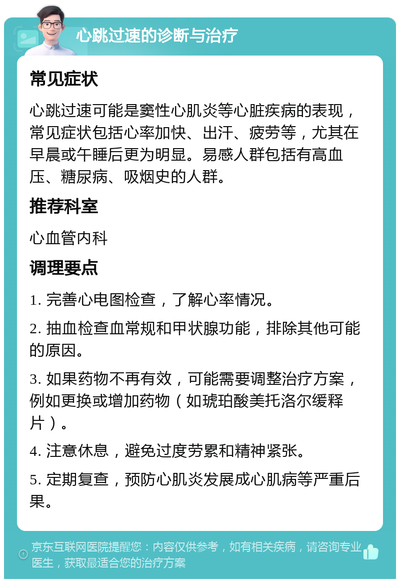 心跳过速的诊断与治疗 常见症状 心跳过速可能是窦性心肌炎等心脏疾病的表现，常见症状包括心率加快、出汗、疲劳等，尤其在早晨或午睡后更为明显。易感人群包括有高血压、糖尿病、吸烟史的人群。 推荐科室 心血管内科 调理要点 1. 完善心电图检查，了解心率情况。 2. 抽血检查血常规和甲状腺功能，排除其他可能的原因。 3. 如果药物不再有效，可能需要调整治疗方案，例如更换或增加药物（如琥珀酸美托洛尔缓释片）。 4. 注意休息，避免过度劳累和精神紧张。 5. 定期复查，预防心肌炎发展成心肌病等严重后果。