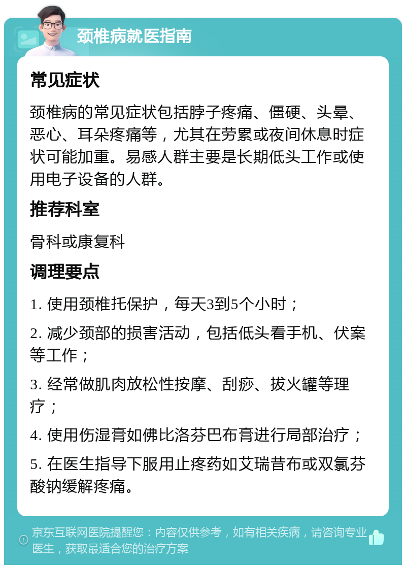 颈椎病就医指南 常见症状 颈椎病的常见症状包括脖子疼痛、僵硬、头晕、恶心、耳朵疼痛等，尤其在劳累或夜间休息时症状可能加重。易感人群主要是长期低头工作或使用电子设备的人群。 推荐科室 骨科或康复科 调理要点 1. 使用颈椎托保护，每天3到5个小时； 2. 减少颈部的损害活动，包括低头看手机、伏案等工作； 3. 经常做肌肉放松性按摩、刮痧、拔火罐等理疗； 4. 使用伤湿膏如佛比洛芬巴布膏进行局部治疗； 5. 在医生指导下服用止疼药如艾瑞昔布或双氯芬酸钠缓解疼痛。