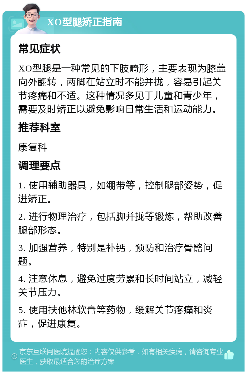 XO型腿矫正指南 常见症状 XO型腿是一种常见的下肢畸形，主要表现为膝盖向外翻转，两脚在站立时不能并拢，容易引起关节疼痛和不适。这种情况多见于儿童和青少年，需要及时矫正以避免影响日常生活和运动能力。 推荐科室 康复科 调理要点 1. 使用辅助器具，如绷带等，控制腿部姿势，促进矫正。 2. 进行物理治疗，包括脚并拢等锻炼，帮助改善腿部形态。 3. 加强营养，特别是补钙，预防和治疗骨骼问题。 4. 注意休息，避免过度劳累和长时间站立，减轻关节压力。 5. 使用扶他林软膏等药物，缓解关节疼痛和炎症，促进康复。