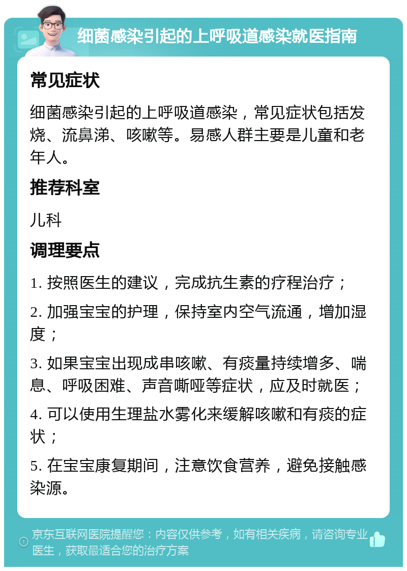 细菌感染引起的上呼吸道感染就医指南 常见症状 细菌感染引起的上呼吸道感染，常见症状包括发烧、流鼻涕、咳嗽等。易感人群主要是儿童和老年人。 推荐科室 儿科 调理要点 1. 按照医生的建议，完成抗生素的疗程治疗； 2. 加强宝宝的护理，保持室内空气流通，增加湿度； 3. 如果宝宝出现成串咳嗽、有痰量持续增多、喘息、呼吸困难、声音嘶哑等症状，应及时就医； 4. 可以使用生理盐水雾化来缓解咳嗽和有痰的症状； 5. 在宝宝康复期间，注意饮食营养，避免接触感染源。