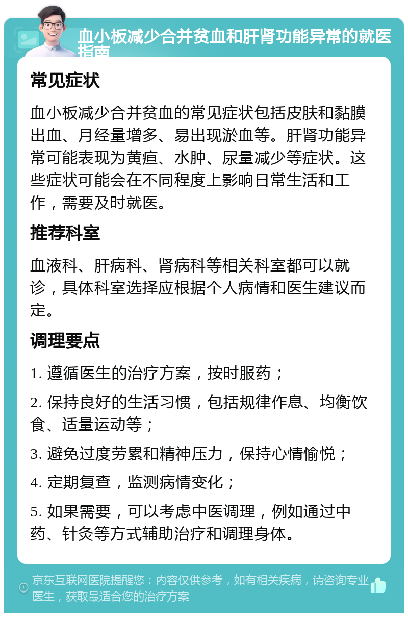 血小板减少合并贫血和肝肾功能异常的就医指南 常见症状 血小板减少合并贫血的常见症状包括皮肤和黏膜出血、月经量增多、易出现淤血等。肝肾功能异常可能表现为黄疸、水肿、尿量减少等症状。这些症状可能会在不同程度上影响日常生活和工作，需要及时就医。 推荐科室 血液科、肝病科、肾病科等相关科室都可以就诊，具体科室选择应根据个人病情和医生建议而定。 调理要点 1. 遵循医生的治疗方案，按时服药； 2. 保持良好的生活习惯，包括规律作息、均衡饮食、适量运动等； 3. 避免过度劳累和精神压力，保持心情愉悦； 4. 定期复查，监测病情变化； 5. 如果需要，可以考虑中医调理，例如通过中药、针灸等方式辅助治疗和调理身体。