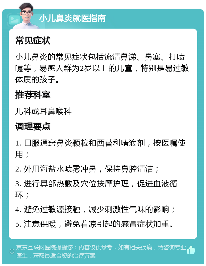 小儿鼻炎就医指南 常见症状 小儿鼻炎的常见症状包括流清鼻涕、鼻塞、打喷嚏等，易感人群为2岁以上的儿童，特别是易过敏体质的孩子。 推荐科室 儿科或耳鼻喉科 调理要点 1. 口服通窍鼻炎颗粒和西替利嗪滴剂，按医嘱使用； 2. 外用海盐水喷雾冲鼻，保持鼻腔清洁； 3. 进行鼻部热敷及穴位按摩护理，促进血液循环； 4. 避免过敏源接触，减少刺激性气味的影响； 5. 注意保暖，避免着凉引起的感冒症状加重。