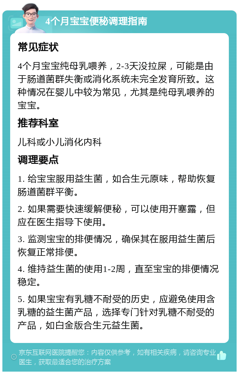 4个月宝宝便秘调理指南 常见症状 4个月宝宝纯母乳喂养，2-3天没拉屎，可能是由于肠道菌群失衡或消化系统未完全发育所致。这种情况在婴儿中较为常见，尤其是纯母乳喂养的宝宝。 推荐科室 儿科或小儿消化内科 调理要点 1. 给宝宝服用益生菌，如合生元原味，帮助恢复肠道菌群平衡。 2. 如果需要快速缓解便秘，可以使用开塞露，但应在医生指导下使用。 3. 监测宝宝的排便情况，确保其在服用益生菌后恢复正常排便。 4. 维持益生菌的使用1-2周，直至宝宝的排便情况稳定。 5. 如果宝宝有乳糖不耐受的历史，应避免使用含乳糖的益生菌产品，选择专门针对乳糖不耐受的产品，如白金版合生元益生菌。