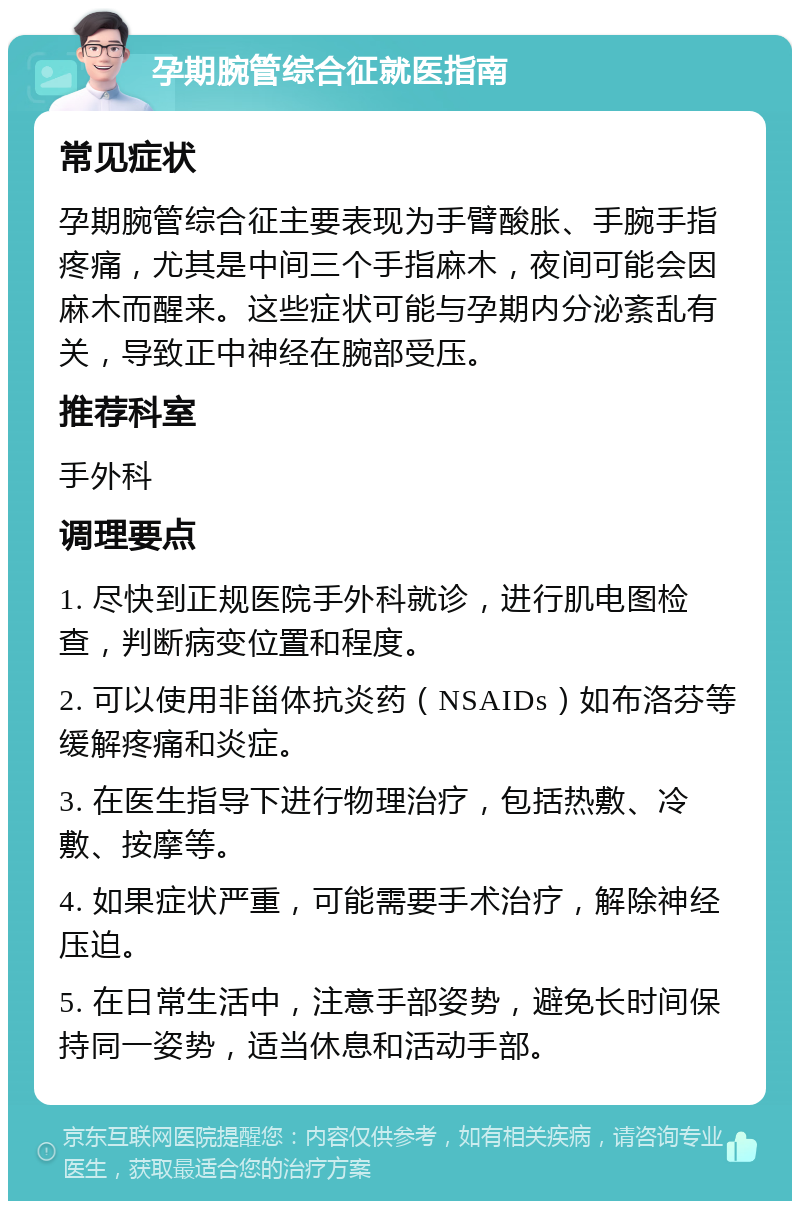 孕期腕管综合征就医指南 常见症状 孕期腕管综合征主要表现为手臂酸胀、手腕手指疼痛，尤其是中间三个手指麻木，夜间可能会因麻木而醒来。这些症状可能与孕期内分泌紊乱有关，导致正中神经在腕部受压。 推荐科室 手外科 调理要点 1. 尽快到正规医院手外科就诊，进行肌电图检查，判断病变位置和程度。 2. 可以使用非甾体抗炎药（NSAIDs）如布洛芬等缓解疼痛和炎症。 3. 在医生指导下进行物理治疗，包括热敷、冷敷、按摩等。 4. 如果症状严重，可能需要手术治疗，解除神经压迫。 5. 在日常生活中，注意手部姿势，避免长时间保持同一姿势，适当休息和活动手部。