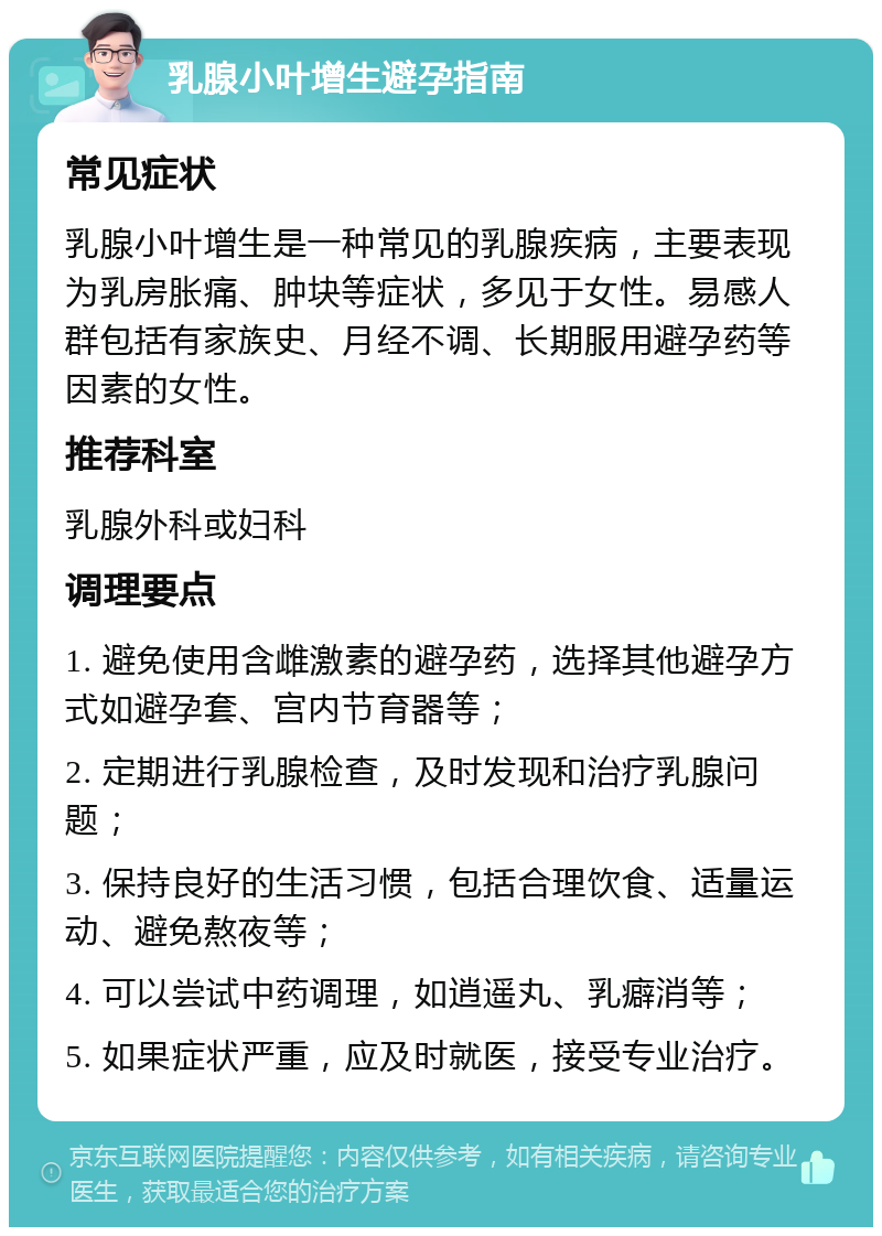 乳腺小叶增生避孕指南 常见症状 乳腺小叶增生是一种常见的乳腺疾病，主要表现为乳房胀痛、肿块等症状，多见于女性。易感人群包括有家族史、月经不调、长期服用避孕药等因素的女性。 推荐科室 乳腺外科或妇科 调理要点 1. 避免使用含雌激素的避孕药，选择其他避孕方式如避孕套、宫内节育器等； 2. 定期进行乳腺检查，及时发现和治疗乳腺问题； 3. 保持良好的生活习惯，包括合理饮食、适量运动、避免熬夜等； 4. 可以尝试中药调理，如逍遥丸、乳癖消等； 5. 如果症状严重，应及时就医，接受专业治疗。