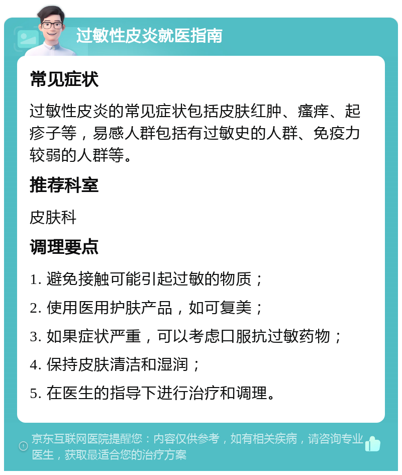 过敏性皮炎就医指南 常见症状 过敏性皮炎的常见症状包括皮肤红肿、瘙痒、起疹子等，易感人群包括有过敏史的人群、免疫力较弱的人群等。 推荐科室 皮肤科 调理要点 1. 避免接触可能引起过敏的物质； 2. 使用医用护肤产品，如可复美； 3. 如果症状严重，可以考虑口服抗过敏药物； 4. 保持皮肤清洁和湿润； 5. 在医生的指导下进行治疗和调理。