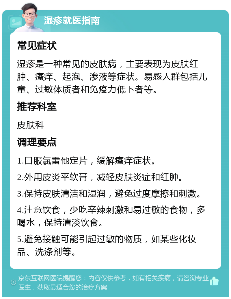 湿疹就医指南 常见症状 湿疹是一种常见的皮肤病，主要表现为皮肤红肿、瘙痒、起泡、渗液等症状。易感人群包括儿童、过敏体质者和免疫力低下者等。 推荐科室 皮肤科 调理要点 1.口服氯雷他定片，缓解瘙痒症状。 2.外用皮炎平软膏，减轻皮肤炎症和红肿。 3.保持皮肤清洁和湿润，避免过度摩擦和刺激。 4.注意饮食，少吃辛辣刺激和易过敏的食物，多喝水，保持清淡饮食。 5.避免接触可能引起过敏的物质，如某些化妆品、洗涤剂等。