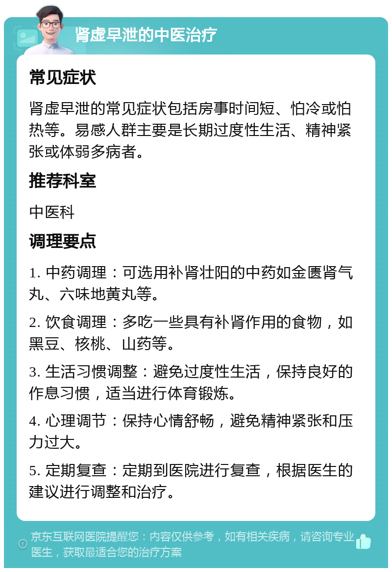 肾虚早泄的中医治疗 常见症状 肾虚早泄的常见症状包括房事时间短、怕冷或怕热等。易感人群主要是长期过度性生活、精神紧张或体弱多病者。 推荐科室 中医科 调理要点 1. 中药调理：可选用补肾壮阳的中药如金匮肾气丸、六味地黄丸等。 2. 饮食调理：多吃一些具有补肾作用的食物，如黑豆、核桃、山药等。 3. 生活习惯调整：避免过度性生活，保持良好的作息习惯，适当进行体育锻炼。 4. 心理调节：保持心情舒畅，避免精神紧张和压力过大。 5. 定期复查：定期到医院进行复查，根据医生的建议进行调整和治疗。