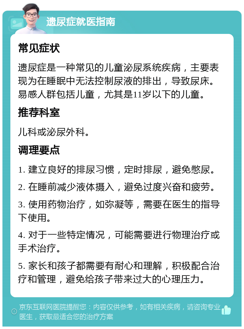 遗尿症就医指南 常见症状 遗尿症是一种常见的儿童泌尿系统疾病，主要表现为在睡眠中无法控制尿液的排出，导致尿床。易感人群包括儿童，尤其是11岁以下的儿童。 推荐科室 儿科或泌尿外科。 调理要点 1. 建立良好的排尿习惯，定时排尿，避免憋尿。 2. 在睡前减少液体摄入，避免过度兴奋和疲劳。 3. 使用药物治疗，如弥凝等，需要在医生的指导下使用。 4. 对于一些特定情况，可能需要进行物理治疗或手术治疗。 5. 家长和孩子都需要有耐心和理解，积极配合治疗和管理，避免给孩子带来过大的心理压力。