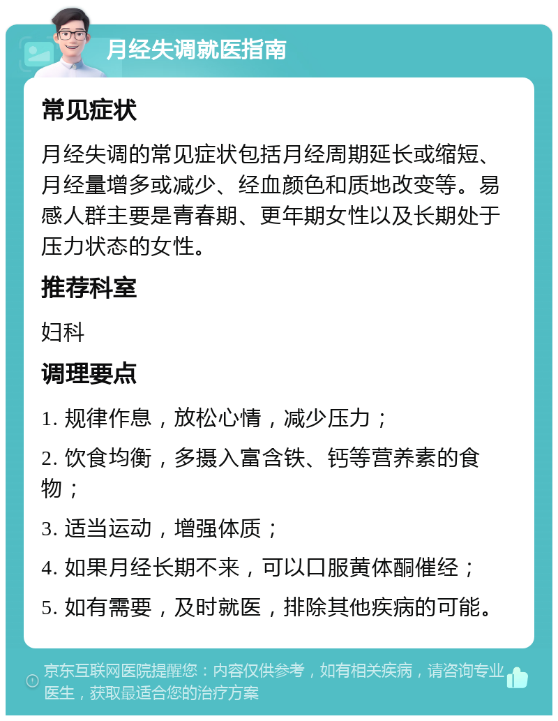 月经失调就医指南 常见症状 月经失调的常见症状包括月经周期延长或缩短、月经量增多或减少、经血颜色和质地改变等。易感人群主要是青春期、更年期女性以及长期处于压力状态的女性。 推荐科室 妇科 调理要点 1. 规律作息，放松心情，减少压力； 2. 饮食均衡，多摄入富含铁、钙等营养素的食物； 3. 适当运动，增强体质； 4. 如果月经长期不来，可以口服黄体酮催经； 5. 如有需要，及时就医，排除其他疾病的可能。