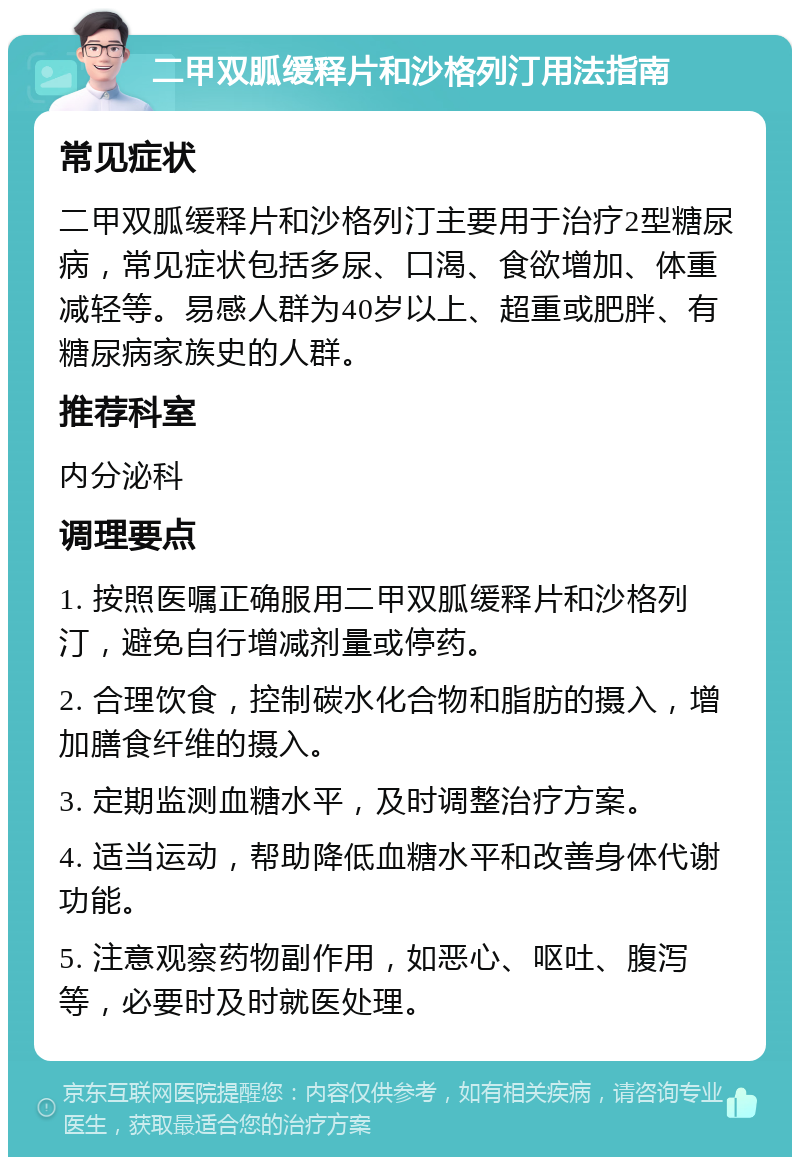 二甲双胍缓释片和沙格列汀用法指南 常见症状 二甲双胍缓释片和沙格列汀主要用于治疗2型糖尿病，常见症状包括多尿、口渴、食欲增加、体重减轻等。易感人群为40岁以上、超重或肥胖、有糖尿病家族史的人群。 推荐科室 内分泌科 调理要点 1. 按照医嘱正确服用二甲双胍缓释片和沙格列汀，避免自行增减剂量或停药。 2. 合理饮食，控制碳水化合物和脂肪的摄入，增加膳食纤维的摄入。 3. 定期监测血糖水平，及时调整治疗方案。 4. 适当运动，帮助降低血糖水平和改善身体代谢功能。 5. 注意观察药物副作用，如恶心、呕吐、腹泻等，必要时及时就医处理。