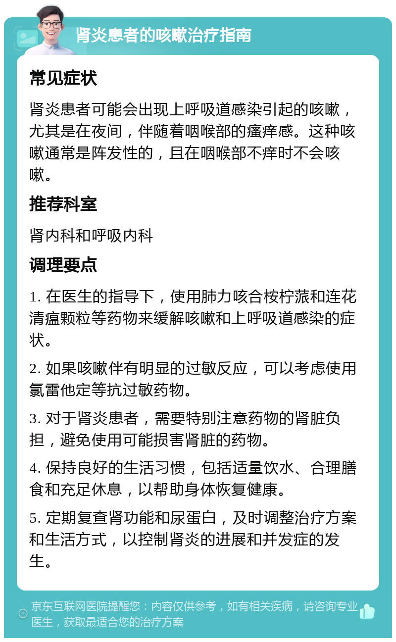 肾炎患者的咳嗽治疗指南 常见症状 肾炎患者可能会出现上呼吸道感染引起的咳嗽，尤其是在夜间，伴随着咽喉部的瘙痒感。这种咳嗽通常是阵发性的，且在咽喉部不痒时不会咳嗽。 推荐科室 肾内科和呼吸内科 调理要点 1. 在医生的指导下，使用肺力咳合桉柠蒎和连花清瘟颗粒等药物来缓解咳嗽和上呼吸道感染的症状。 2. 如果咳嗽伴有明显的过敏反应，可以考虑使用氯雷他定等抗过敏药物。 3. 对于肾炎患者，需要特别注意药物的肾脏负担，避免使用可能损害肾脏的药物。 4. 保持良好的生活习惯，包括适量饮水、合理膳食和充足休息，以帮助身体恢复健康。 5. 定期复查肾功能和尿蛋白，及时调整治疗方案和生活方式，以控制肾炎的进展和并发症的发生。