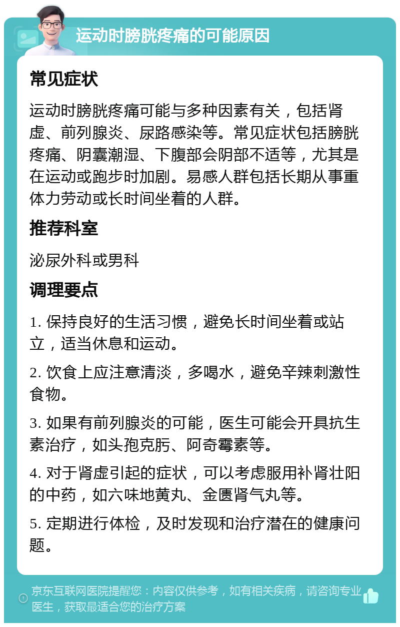 运动时膀胱疼痛的可能原因 常见症状 运动时膀胱疼痛可能与多种因素有关，包括肾虚、前列腺炎、尿路感染等。常见症状包括膀胱疼痛、阴囊潮湿、下腹部会阴部不适等，尤其是在运动或跑步时加剧。易感人群包括长期从事重体力劳动或长时间坐着的人群。 推荐科室 泌尿外科或男科 调理要点 1. 保持良好的生活习惯，避免长时间坐着或站立，适当休息和运动。 2. 饮食上应注意清淡，多喝水，避免辛辣刺激性食物。 3. 如果有前列腺炎的可能，医生可能会开具抗生素治疗，如头孢克肟、阿奇霉素等。 4. 对于肾虚引起的症状，可以考虑服用补肾壮阳的中药，如六味地黄丸、金匮肾气丸等。 5. 定期进行体检，及时发现和治疗潜在的健康问题。