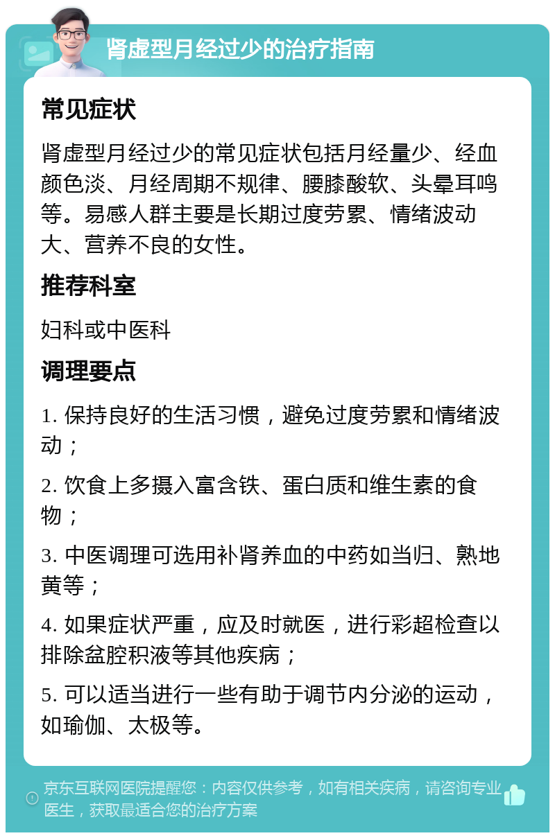 肾虚型月经过少的治疗指南 常见症状 肾虚型月经过少的常见症状包括月经量少、经血颜色淡、月经周期不规律、腰膝酸软、头晕耳鸣等。易感人群主要是长期过度劳累、情绪波动大、营养不良的女性。 推荐科室 妇科或中医科 调理要点 1. 保持良好的生活习惯，避免过度劳累和情绪波动； 2. 饮食上多摄入富含铁、蛋白质和维生素的食物； 3. 中医调理可选用补肾养血的中药如当归、熟地黄等； 4. 如果症状严重，应及时就医，进行彩超检查以排除盆腔积液等其他疾病； 5. 可以适当进行一些有助于调节内分泌的运动，如瑜伽、太极等。