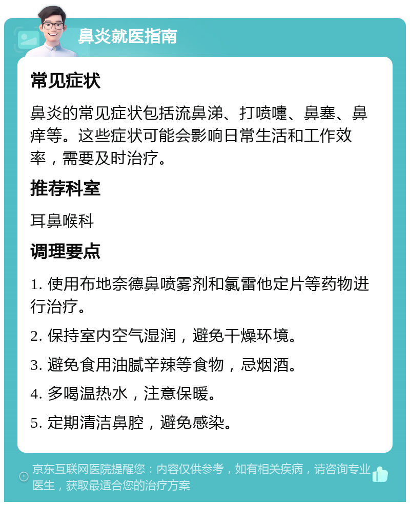 鼻炎就医指南 常见症状 鼻炎的常见症状包括流鼻涕、打喷嚏、鼻塞、鼻痒等。这些症状可能会影响日常生活和工作效率，需要及时治疗。 推荐科室 耳鼻喉科 调理要点 1. 使用布地奈德鼻喷雾剂和氯雷他定片等药物进行治疗。 2. 保持室内空气湿润，避免干燥环境。 3. 避免食用油腻辛辣等食物，忌烟酒。 4. 多喝温热水，注意保暖。 5. 定期清洁鼻腔，避免感染。