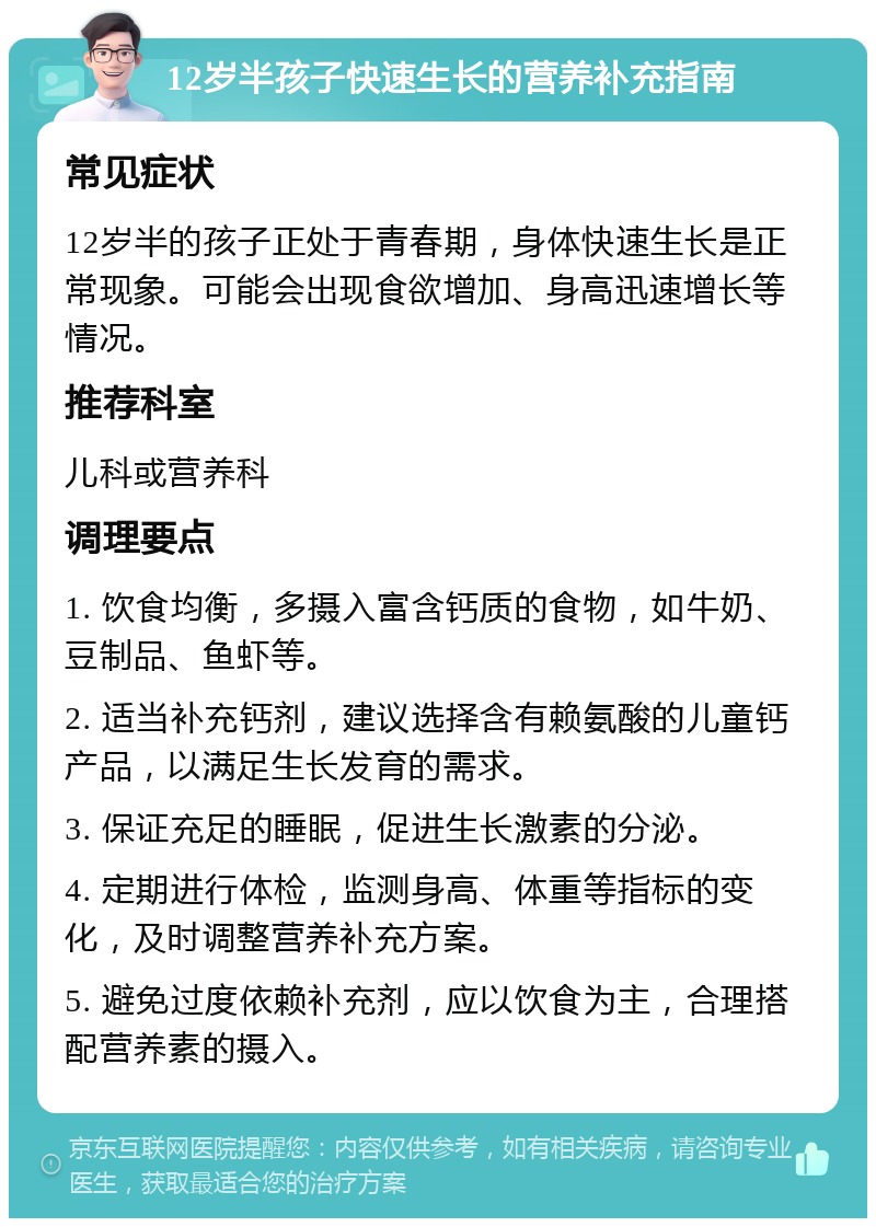 12岁半孩子快速生长的营养补充指南 常见症状 12岁半的孩子正处于青春期，身体快速生长是正常现象。可能会出现食欲增加、身高迅速增长等情况。 推荐科室 儿科或营养科 调理要点 1. 饮食均衡，多摄入富含钙质的食物，如牛奶、豆制品、鱼虾等。 2. 适当补充钙剂，建议选择含有赖氨酸的儿童钙产品，以满足生长发育的需求。 3. 保证充足的睡眠，促进生长激素的分泌。 4. 定期进行体检，监测身高、体重等指标的变化，及时调整营养补充方案。 5. 避免过度依赖补充剂，应以饮食为主，合理搭配营养素的摄入。