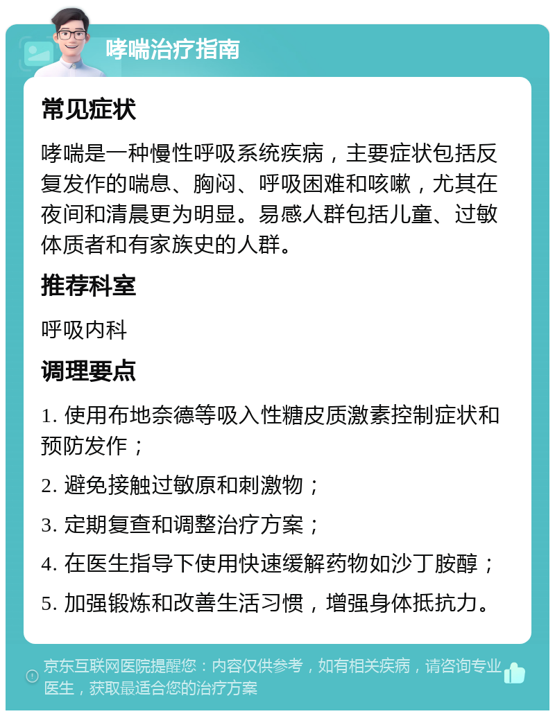 哮喘治疗指南 常见症状 哮喘是一种慢性呼吸系统疾病，主要症状包括反复发作的喘息、胸闷、呼吸困难和咳嗽，尤其在夜间和清晨更为明显。易感人群包括儿童、过敏体质者和有家族史的人群。 推荐科室 呼吸内科 调理要点 1. 使用布地奈德等吸入性糖皮质激素控制症状和预防发作； 2. 避免接触过敏原和刺激物； 3. 定期复查和调整治疗方案； 4. 在医生指导下使用快速缓解药物如沙丁胺醇； 5. 加强锻炼和改善生活习惯，增强身体抵抗力。