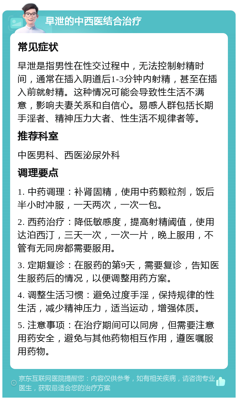 早泄的中西医结合治疗 常见症状 早泄是指男性在性交过程中，无法控制射精时间，通常在插入阴道后1-3分钟内射精，甚至在插入前就射精。这种情况可能会导致性生活不满意，影响夫妻关系和自信心。易感人群包括长期手淫者、精神压力大者、性生活不规律者等。 推荐科室 中医男科、西医泌尿外科 调理要点 1. 中药调理：补肾固精，使用中药颗粒剂，饭后半小时冲服，一天两次，一次一包。 2. 西药治疗：降低敏感度，提高射精阈值，使用达泊西汀，三天一次，一次一片，晚上服用，不管有无同房都需要服用。 3. 定期复诊：在服药的第9天，需要复诊，告知医生服药后的情况，以便调整用药方案。 4. 调整生活习惯：避免过度手淫，保持规律的性生活，减少精神压力，适当运动，增强体质。 5. 注意事项：在治疗期间可以同房，但需要注意用药安全，避免与其他药物相互作用，遵医嘱服用药物。