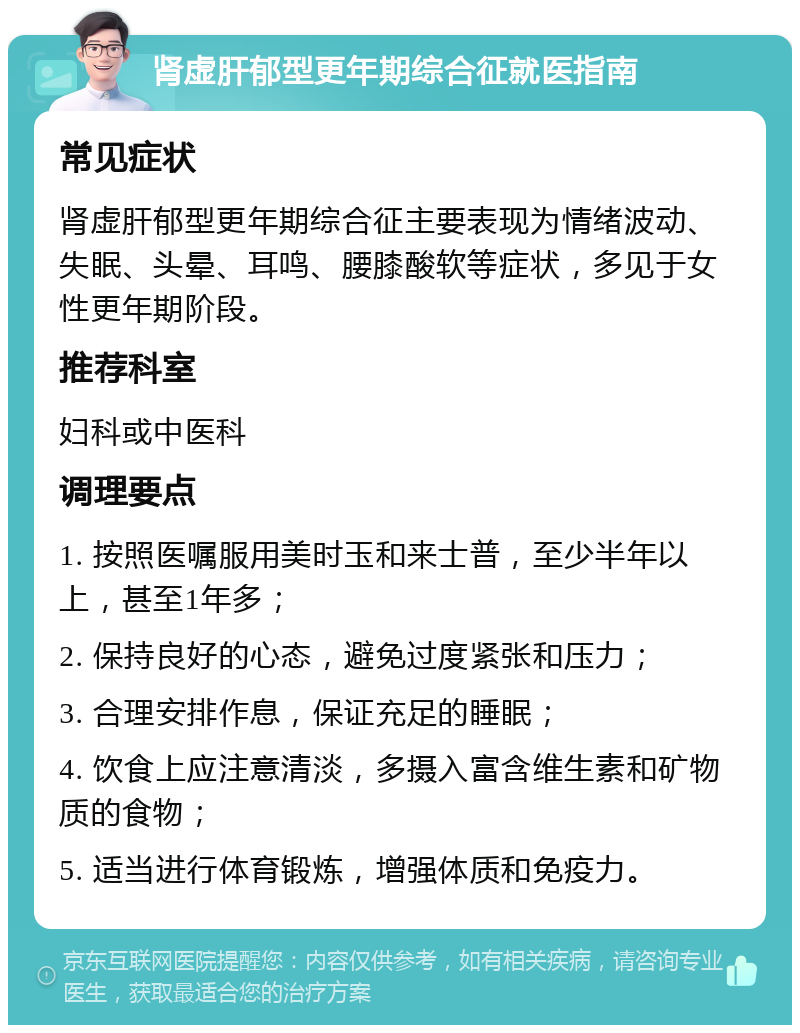 肾虚肝郁型更年期综合征就医指南 常见症状 肾虚肝郁型更年期综合征主要表现为情绪波动、失眠、头晕、耳鸣、腰膝酸软等症状，多见于女性更年期阶段。 推荐科室 妇科或中医科 调理要点 1. 按照医嘱服用美时玉和来士普，至少半年以上，甚至1年多； 2. 保持良好的心态，避免过度紧张和压力； 3. 合理安排作息，保证充足的睡眠； 4. 饮食上应注意清淡，多摄入富含维生素和矿物质的食物； 5. 适当进行体育锻炼，增强体质和免疫力。