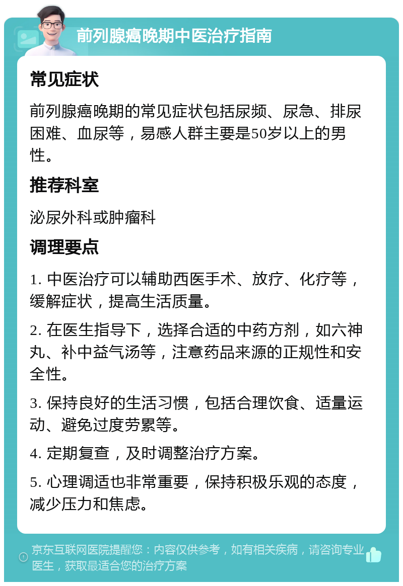 前列腺癌晚期中医治疗指南 常见症状 前列腺癌晚期的常见症状包括尿频、尿急、排尿困难、血尿等，易感人群主要是50岁以上的男性。 推荐科室 泌尿外科或肿瘤科 调理要点 1. 中医治疗可以辅助西医手术、放疗、化疗等，缓解症状，提高生活质量。 2. 在医生指导下，选择合适的中药方剂，如六神丸、补中益气汤等，注意药品来源的正规性和安全性。 3. 保持良好的生活习惯，包括合理饮食、适量运动、避免过度劳累等。 4. 定期复查，及时调整治疗方案。 5. 心理调适也非常重要，保持积极乐观的态度，减少压力和焦虑。