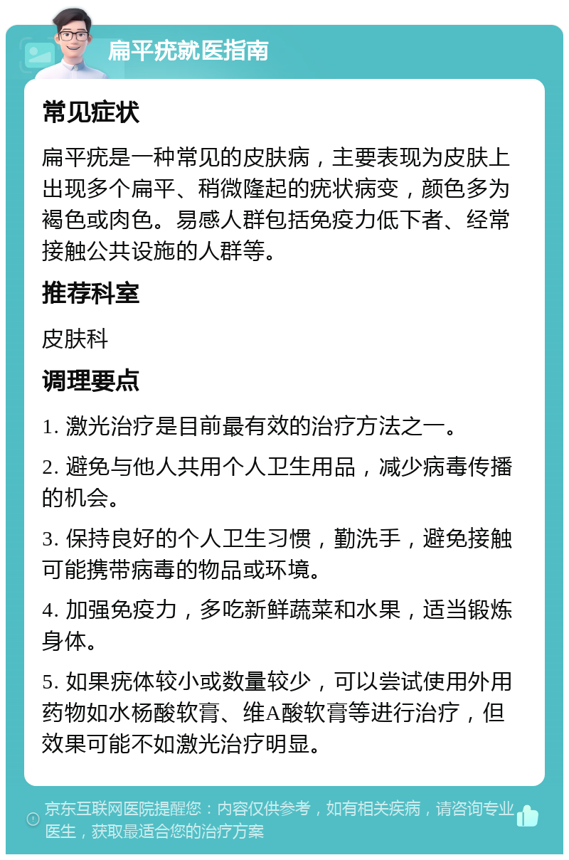 扁平疣就医指南 常见症状 扁平疣是一种常见的皮肤病，主要表现为皮肤上出现多个扁平、稍微隆起的疣状病变，颜色多为褐色或肉色。易感人群包括免疫力低下者、经常接触公共设施的人群等。 推荐科室 皮肤科 调理要点 1. 激光治疗是目前最有效的治疗方法之一。 2. 避免与他人共用个人卫生用品，减少病毒传播的机会。 3. 保持良好的个人卫生习惯，勤洗手，避免接触可能携带病毒的物品或环境。 4. 加强免疫力，多吃新鲜蔬菜和水果，适当锻炼身体。 5. 如果疣体较小或数量较少，可以尝试使用外用药物如水杨酸软膏、维A酸软膏等进行治疗，但效果可能不如激光治疗明显。