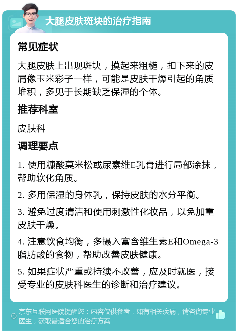 大腿皮肤斑块的治疗指南 常见症状 大腿皮肤上出现斑块，摸起来粗糙，扣下来的皮屑像玉米彩子一样，可能是皮肤干燥引起的角质堆积，多见于长期缺乏保湿的个体。 推荐科室 皮肤科 调理要点 1. 使用糠酸莫米松或尿素维E乳膏进行局部涂抹，帮助软化角质。 2. 多用保湿的身体乳，保持皮肤的水分平衡。 3. 避免过度清洁和使用刺激性化妆品，以免加重皮肤干燥。 4. 注意饮食均衡，多摄入富含维生素E和Omega-3脂肪酸的食物，帮助改善皮肤健康。 5. 如果症状严重或持续不改善，应及时就医，接受专业的皮肤科医生的诊断和治疗建议。