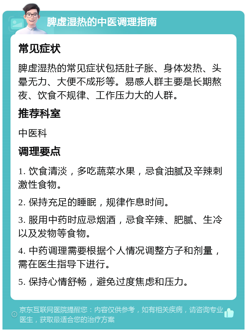 脾虚湿热的中医调理指南 常见症状 脾虚湿热的常见症状包括肚子胀、身体发热、头晕无力、大便不成形等。易感人群主要是长期熬夜、饮食不规律、工作压力大的人群。 推荐科室 中医科 调理要点 1. 饮食清淡，多吃蔬菜水果，忌食油腻及辛辣刺激性食物。 2. 保持充足的睡眠，规律作息时间。 3. 服用中药时应忌烟酒，忌食辛辣、肥腻、生冷以及发物等食物。 4. 中药调理需要根据个人情况调整方子和剂量，需在医生指导下进行。 5. 保持心情舒畅，避免过度焦虑和压力。