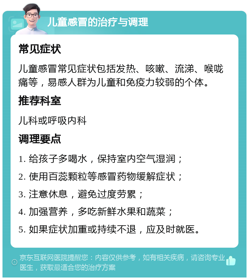 儿童感冒的治疗与调理 常见症状 儿童感冒常见症状包括发热、咳嗽、流涕、喉咙痛等，易感人群为儿童和免疫力较弱的个体。 推荐科室 儿科或呼吸内科 调理要点 1. 给孩子多喝水，保持室内空气湿润； 2. 使用百蕊颗粒等感冒药物缓解症状； 3. 注意休息，避免过度劳累； 4. 加强营养，多吃新鲜水果和蔬菜； 5. 如果症状加重或持续不退，应及时就医。