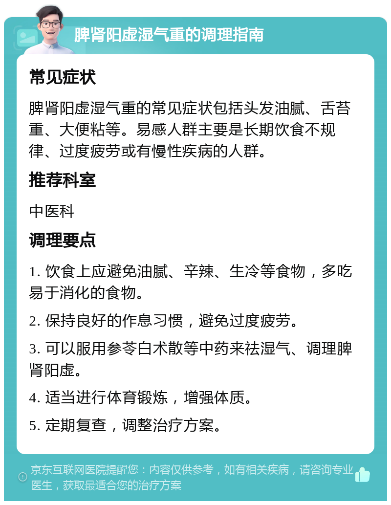 脾肾阳虚湿气重的调理指南 常见症状 脾肾阳虚湿气重的常见症状包括头发油腻、舌苔重、大便粘等。易感人群主要是长期饮食不规律、过度疲劳或有慢性疾病的人群。 推荐科室 中医科 调理要点 1. 饮食上应避免油腻、辛辣、生冷等食物，多吃易于消化的食物。 2. 保持良好的作息习惯，避免过度疲劳。 3. 可以服用参苓白术散等中药来祛湿气、调理脾肾阳虚。 4. 适当进行体育锻炼，增强体质。 5. 定期复查，调整治疗方案。