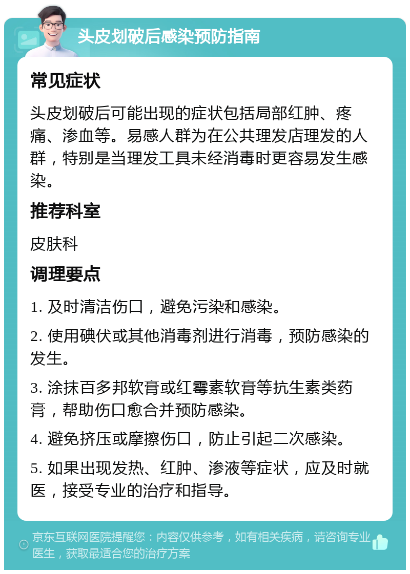 头皮划破后感染预防指南 常见症状 头皮划破后可能出现的症状包括局部红肿、疼痛、渗血等。易感人群为在公共理发店理发的人群，特别是当理发工具未经消毒时更容易发生感染。 推荐科室 皮肤科 调理要点 1. 及时清洁伤口，避免污染和感染。 2. 使用碘伏或其他消毒剂进行消毒，预防感染的发生。 3. 涂抹百多邦软膏或红霉素软膏等抗生素类药膏，帮助伤口愈合并预防感染。 4. 避免挤压或摩擦伤口，防止引起二次感染。 5. 如果出现发热、红肿、渗液等症状，应及时就医，接受专业的治疗和指导。