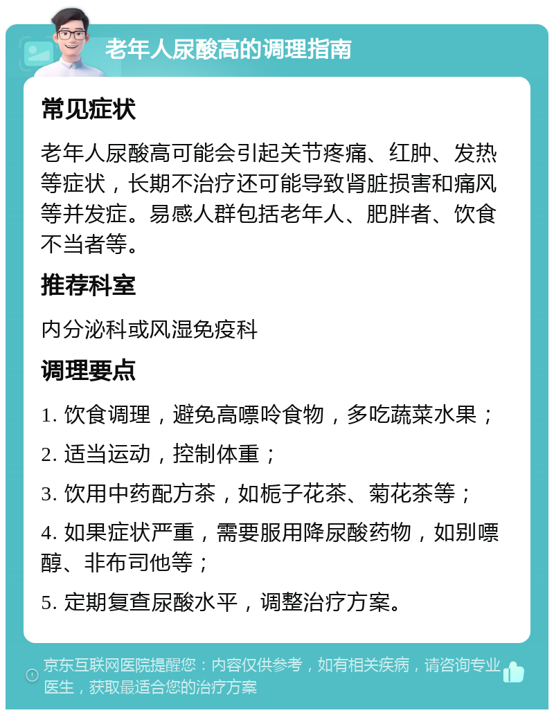 老年人尿酸高的调理指南 常见症状 老年人尿酸高可能会引起关节疼痛、红肿、发热等症状，长期不治疗还可能导致肾脏损害和痛风等并发症。易感人群包括老年人、肥胖者、饮食不当者等。 推荐科室 内分泌科或风湿免疫科 调理要点 1. 饮食调理，避免高嘌呤食物，多吃蔬菜水果； 2. 适当运动，控制体重； 3. 饮用中药配方茶，如栀子花茶、菊花茶等； 4. 如果症状严重，需要服用降尿酸药物，如别嘌醇、非布司他等； 5. 定期复查尿酸水平，调整治疗方案。