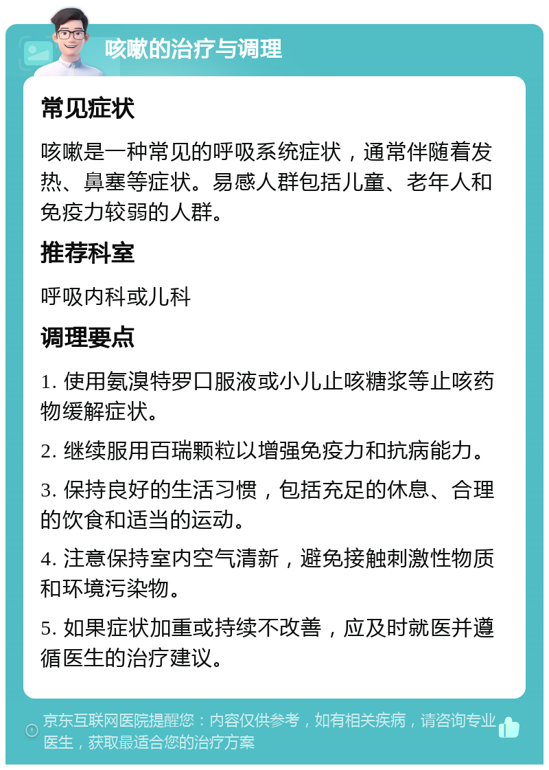 咳嗽的治疗与调理 常见症状 咳嗽是一种常见的呼吸系统症状，通常伴随着发热、鼻塞等症状。易感人群包括儿童、老年人和免疫力较弱的人群。 推荐科室 呼吸内科或儿科 调理要点 1. 使用氨溴特罗口服液或小儿止咳糖浆等止咳药物缓解症状。 2. 继续服用百瑞颗粒以增强免疫力和抗病能力。 3. 保持良好的生活习惯，包括充足的休息、合理的饮食和适当的运动。 4. 注意保持室内空气清新，避免接触刺激性物质和环境污染物。 5. 如果症状加重或持续不改善，应及时就医并遵循医生的治疗建议。